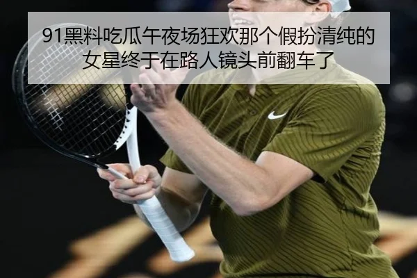 91黑料吃瓜午夜场狂欢那个假扮清纯的女星终于在路人镜头前翻车了