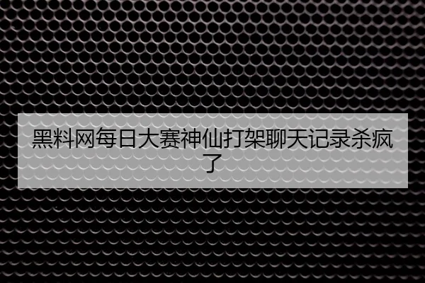 黑料网每日大赛神仙打架聊天记录杀疯了