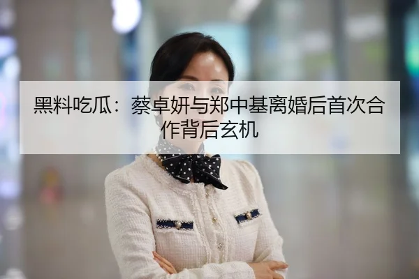黑料吃瓜：蔡卓妍与郑中基离婚后首次合作背后玄机